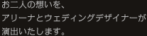 お二人の想いを、アリーナとウェディングデザイナーが演出いたします。